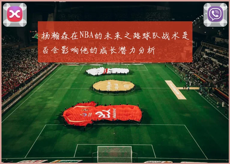 杨瀚森在NBA的未来之路球队战术是否会影响他的成长潜力分析