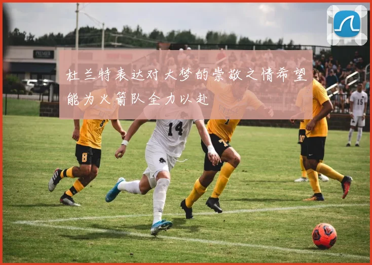杜兰特表达对大梦的崇敬之情希望能为火箭队全力以赴
