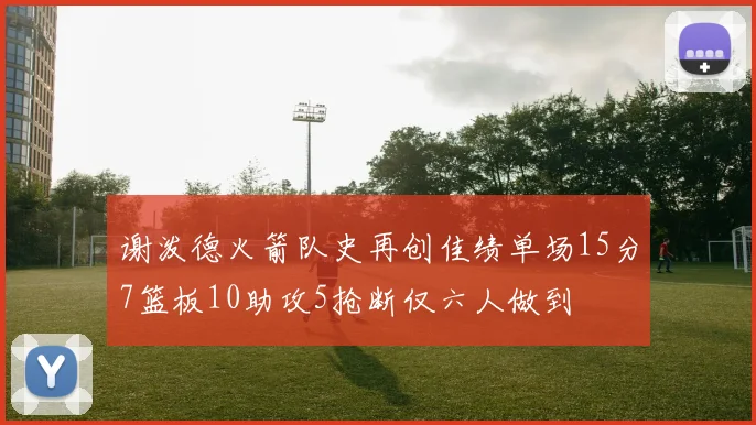 谢泼德火箭队史再创佳绩单场15分7篮板10助攻5抢断仅六人做到