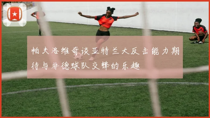 帕夫洛维奇谈亚特兰大反击能力期待与非德球队交锋的乐趣