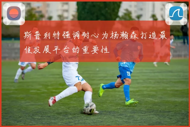 斯普利特强调耐心为杨瀚森打造最佳发展平台的重要性