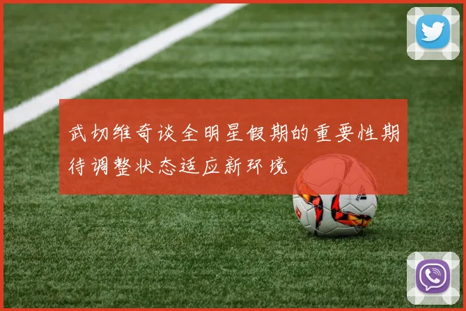 武切维奇谈全明星假期的重要性期待调整状态适应新环境